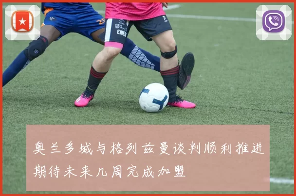 奥兰多城与格列兹曼谈判顺利推进期待未来几周完成加盟