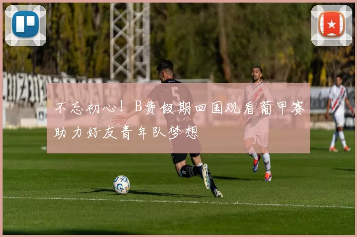 不忘初心！B费假期回国观看葡甲赛助力好友青年队梦想