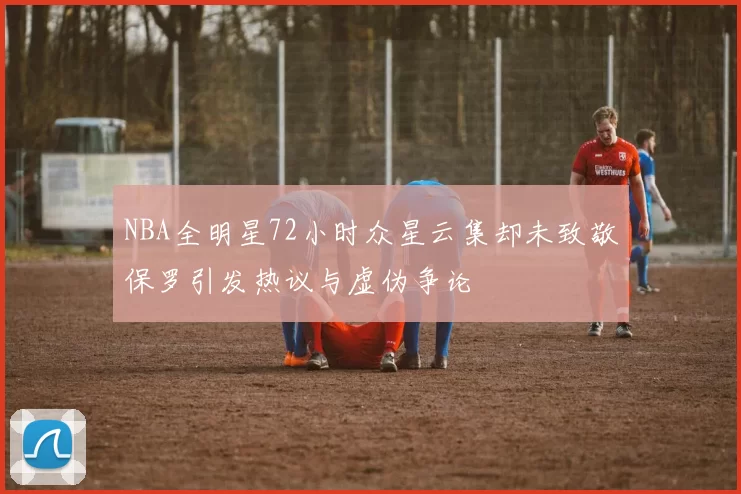NBA全明星72小时众星云集却未致敬保罗引发热议与虚伪争论