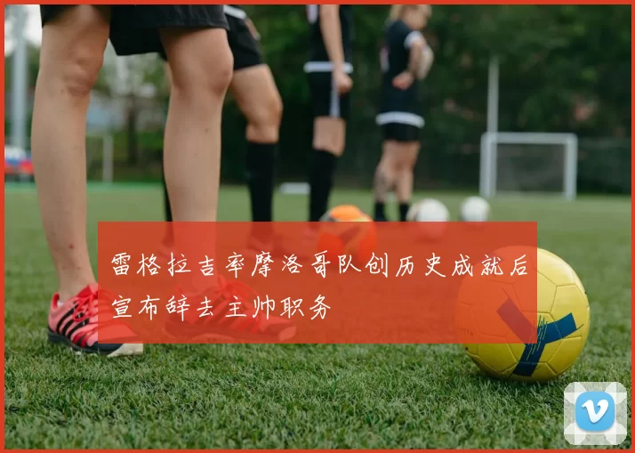 雷格拉吉率摩洛哥队创历史成就后宣布辞去主帅职务