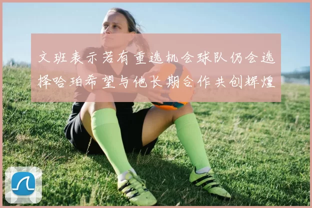 文班表示若有重选机会球队仍会选择哈珀希望与他长期合作共创辉煌