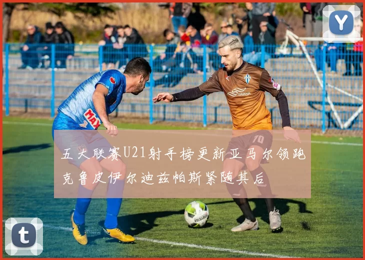 五大联赛U21射手榜更新亚马尔领跑克鲁皮伊尔迪兹帕斯紧随其后