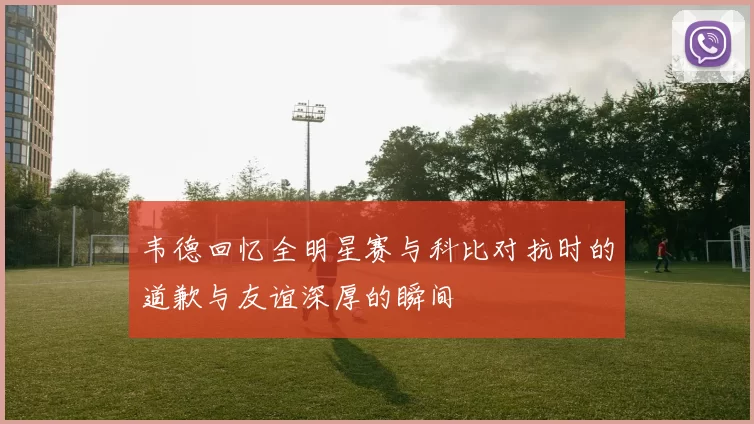 韦德回忆全明星赛与科比对抗时的道歉与友谊深厚的瞬间