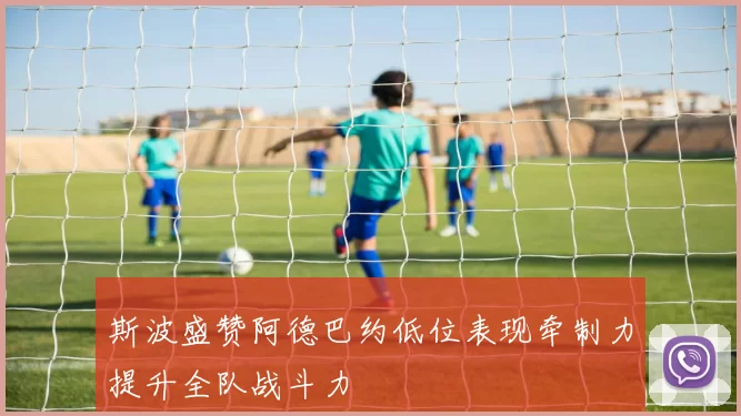 斯波盛赞阿德巴约低位表现牵制力提升全队战斗力