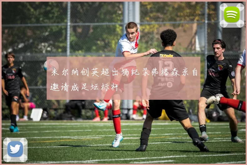 米尔纳创英超出场纪录弗格森亲自邀请成足坛标杆